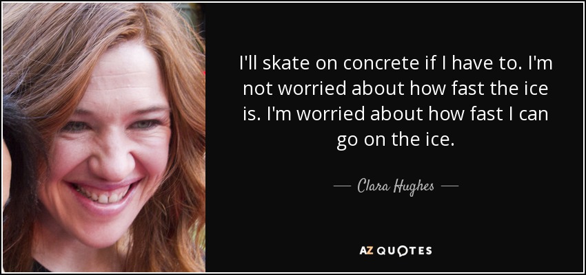 I'll skate on concrete if I have to. I'm not worried about how fast the ice is. I'm worried about how fast I can go on the ice. - Clara Hughes