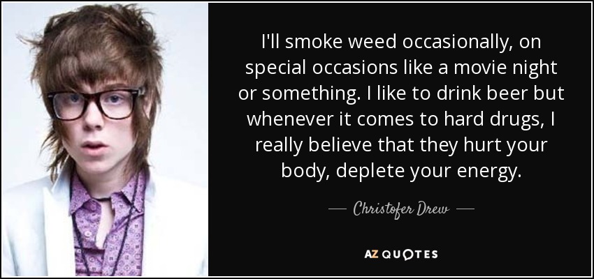 I'll smoke weed occasionally, on special occasions like a movie night or something. I like to drink beer but whenever it comes to hard drugs, I really believe that they hurt your body, deplete your energy. - Christofer Drew