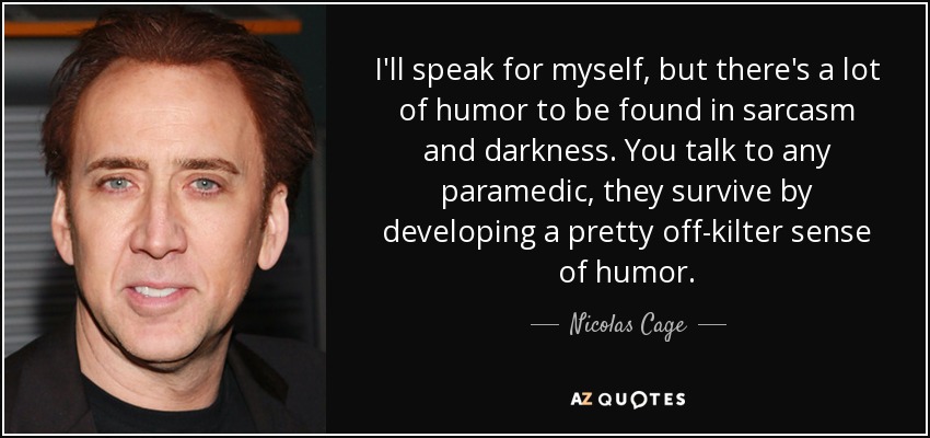 I'll speak for myself, but there's a lot of humor to be found in sarcasm and darkness. You talk to any paramedic, they survive by developing a pretty off-kilter sense of humor. - Nicolas Cage