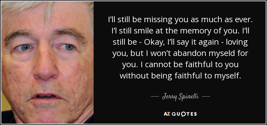 I’ll still be missing you as much as ever. I’l still smile at the memory of you. I’ll still be - Okay, I’ll say it again - loving you, but I won’t abandon myseld for you. I cannot be faithful to you without being faithful to myself. - Jerry Spinelli