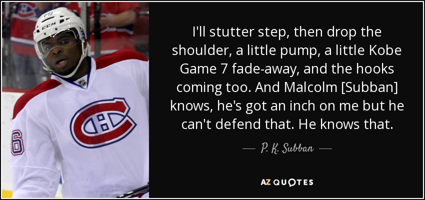 I'll stutter step, then drop the shoulder, a little pump, a little Kobe Game 7 fade-away, and the hooks coming too. And Malcolm [Subban] knows, he's got an inch on me but he can't defend that. He knows that. - P. K. Subban