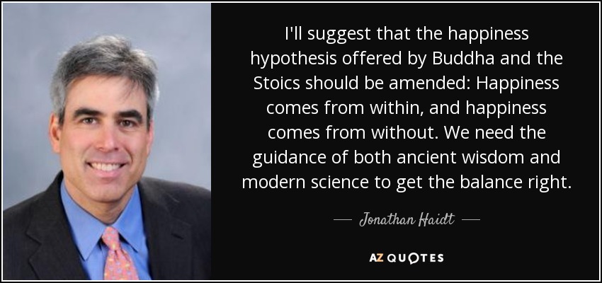 I'll suggest that the happiness hypothesis offered by Buddha and the Stoics should be amended: Happiness comes from within, and happiness comes from without. We need the guidance of both ancient wisdom and modern science to get the balance right. - Jonathan Haidt