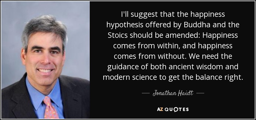 I'll suggest that the happiness hypothesis offered by Buddha and the Stoics should be amended: Happiness comes from within, and happiness comes from without. We need the guidance of both ancient wisdom and modern science to get the balance right. - Jonathan Haidt