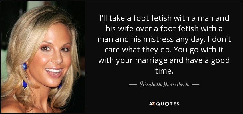 I'll take a foot fetish with a man and his wife over a foot fetish with a man and his mistress any day. I don't care what they do. You go with it with your marriage and have a good time. - Elisabeth Hasselbeck