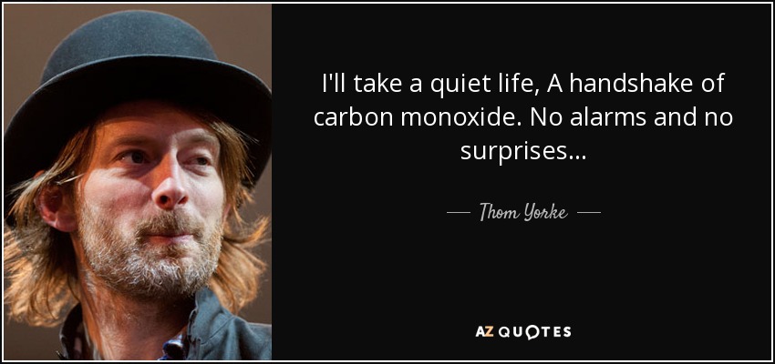 I'll take a quiet life, A handshake of carbon monoxide. No alarms and no surprises... - Thom Yorke