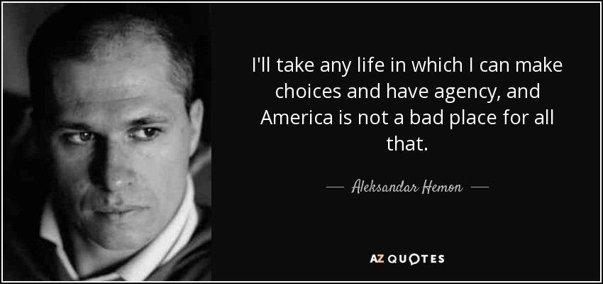 I'll take any life in which I can make choices and have agency, and America is not a bad place for all that. - Aleksandar Hemon