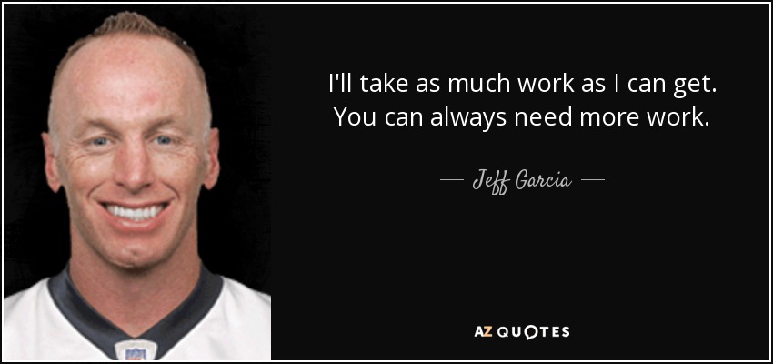 I'll take as much work as I can get. You can always need more work. - Jeff Garcia