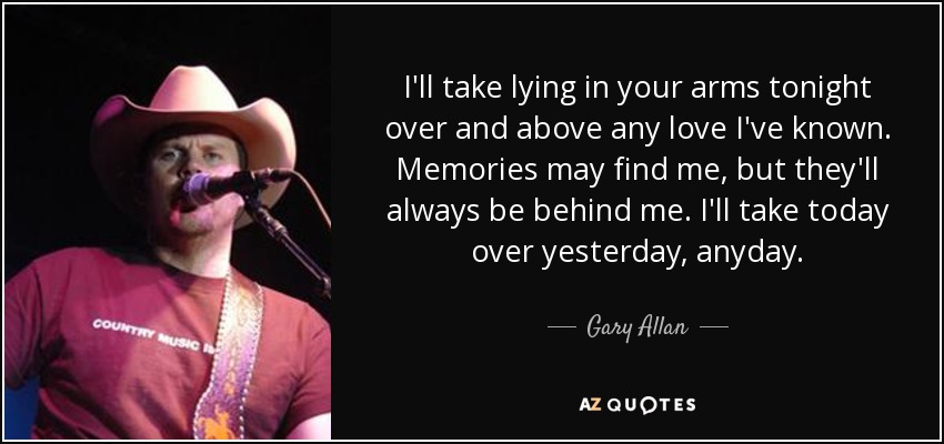 I'll take lying in your arms tonight over and above any love I've known. Memories may find me, but they'll always be behind me. I'll take today over yesterday, anyday. - Gary Allan
