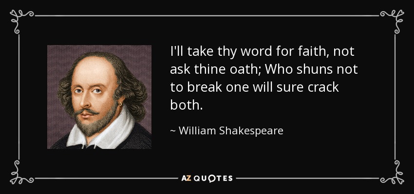 I'll take thy word for faith, not ask thine oath; Who shuns not to break one will sure crack both. - William Shakespeare