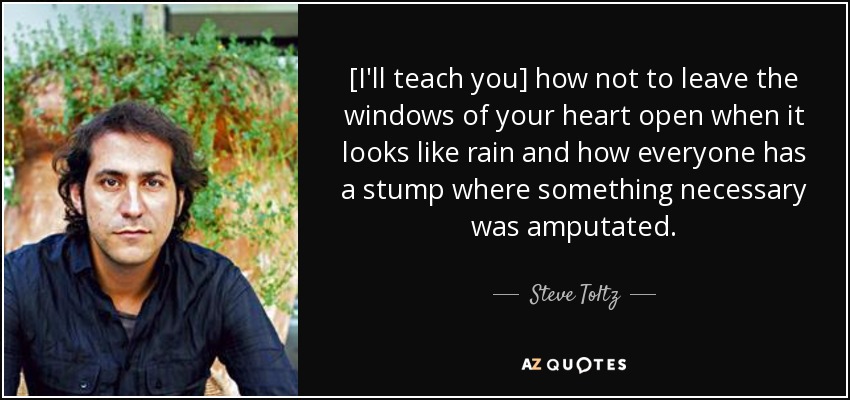 [I'll teach you] how not to leave the windows of your heart open when it looks like rain and how everyone has a stump where something necessary was amputated. - Steve Toltz