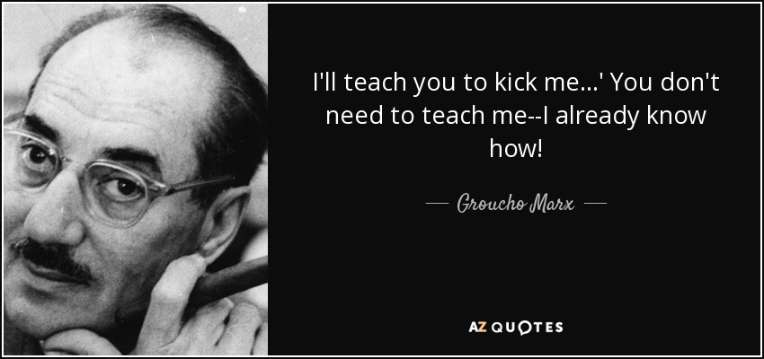 I'll teach you to kick me...' You don't need to teach me--I already know how! - Groucho Marx