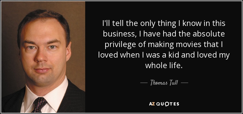 I'll tell the only thing I know in this business, I have had the absolute privilege of making movies that I loved when I was a kid and loved my whole life. - Thomas Tull