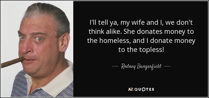 I'll tell ya, my wife and I, we don't think alike. She donates money to the homeless, and I donate money to the topless! - Rodney Dangerfield