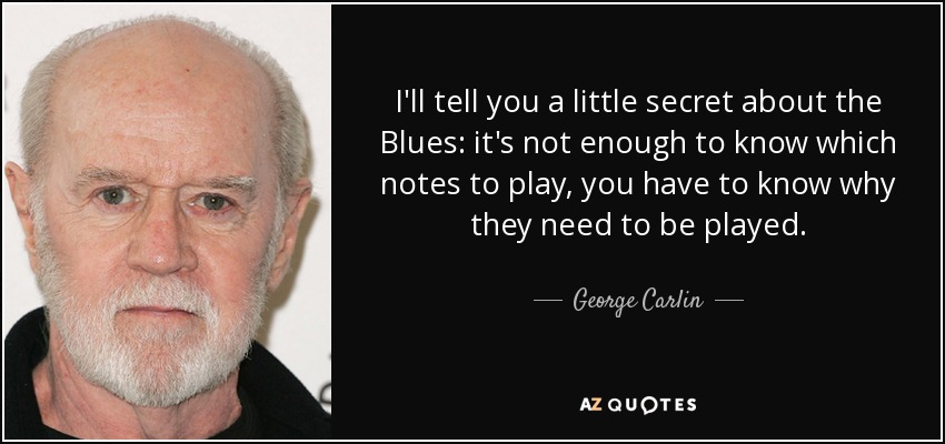 I'll tell you a little secret about the Blues: it's not enough to know which notes to play, you have to know why they need to be played. - George Carlin