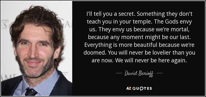 I'll tell you a secret. Something they don't teach you in your temple. The Gods envy us. They envy us because we're mortal, because any moment might be our last. Everything is more beautiful because we're doomed. You will never be lovelier than you are now. We will never be here again. - David Benioff