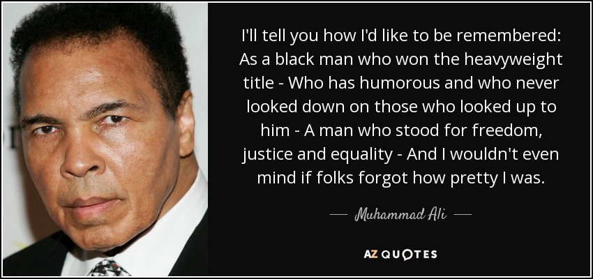 I'll tell you how I'd like to be remembered: As a black man who won the heavyweight title - Who has humorous and who never looked down on those who looked up to him - A man who stood for freedom, justice and equality - And I wouldn't even mind if folks forgot how pretty I was. - Muhammad Ali