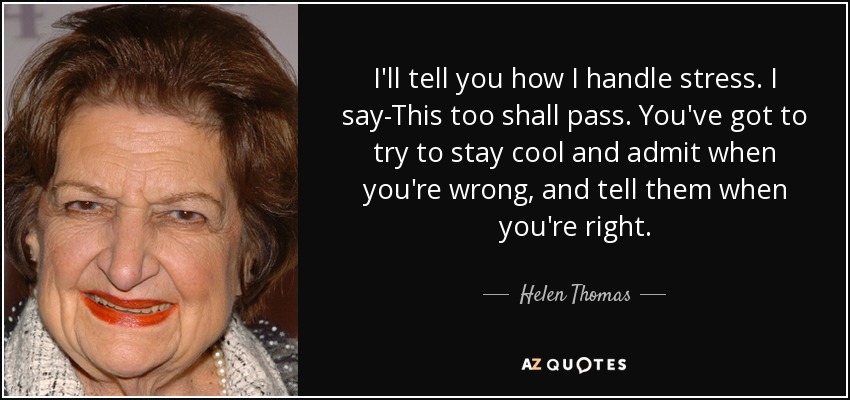 I'll tell you how I handle stress. I say-This too shall pass. You've got to try to stay cool and admit when you're wrong, and tell them when you're right. - Helen Thomas