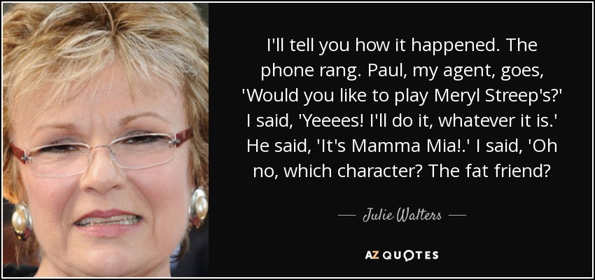 I'll tell you how it happened. The phone rang. Paul, my agent, goes, 'Would you like to play Meryl Streep's?' I said, 'Yeeees! I'll do it, whatever it is.' He said, 'It's Mamma Mia!.' I said, 'Oh no, which character? The fat friend? - Julie Walters