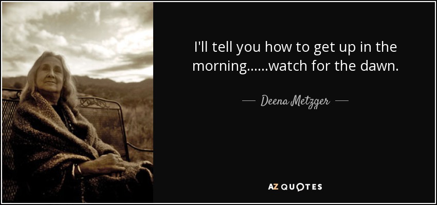 I'll tell you how to get up in the morning......watch for the dawn. - Deena Metzger