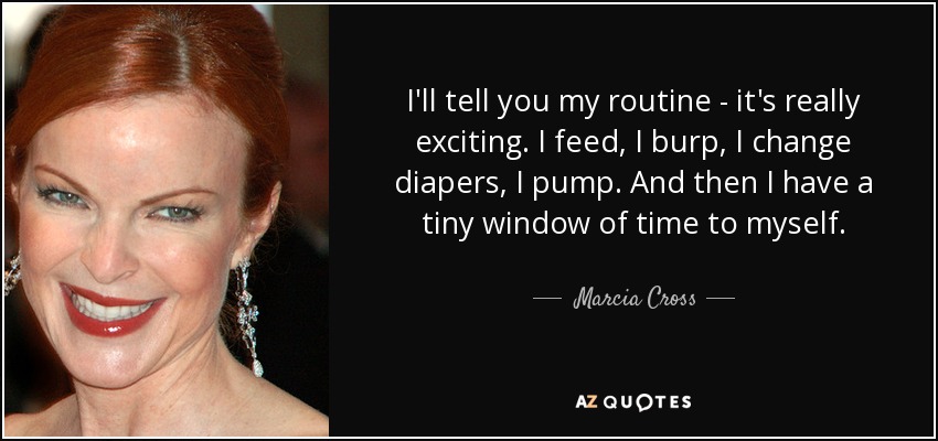 I'll tell you my routine - it's really exciting. I feed, I burp, I change diapers, I pump. And then I have a tiny window of time to myself. - Marcia Cross