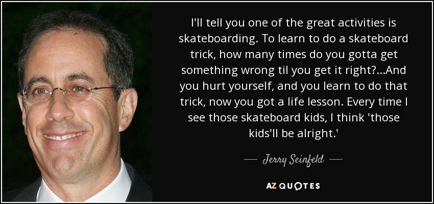 I'll tell you one of the great activities is skateboarding. To learn to do a skateboard trick, how many times do you gotta get something wrong til you get it right? ...And you hurt yourself, and you learn to do that trick, now you got a life lesson. Every time I see those skateboard kids, I think 'those kids'll be alright.' - Jerry Seinfeld