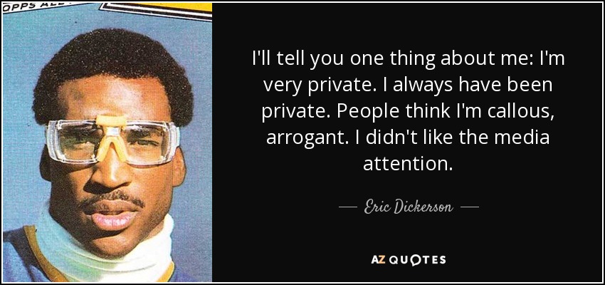 I'll tell you one thing about me: I'm very private. I always have been private. People think I'm callous, arrogant. I didn't like the media attention. - Eric Dickerson