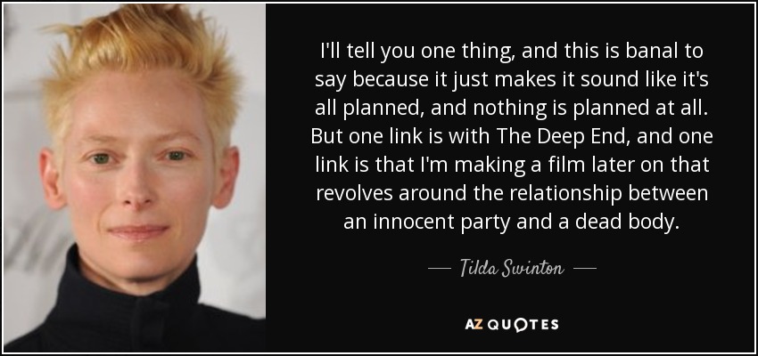I'll tell you one thing, and this is banal to say because it just makes it sound like it's all planned, and nothing is planned at all. But one link is with The Deep End, and one link is that I'm making a film later on that revolves around the relationship between an innocent party and a dead body. - Tilda Swinton