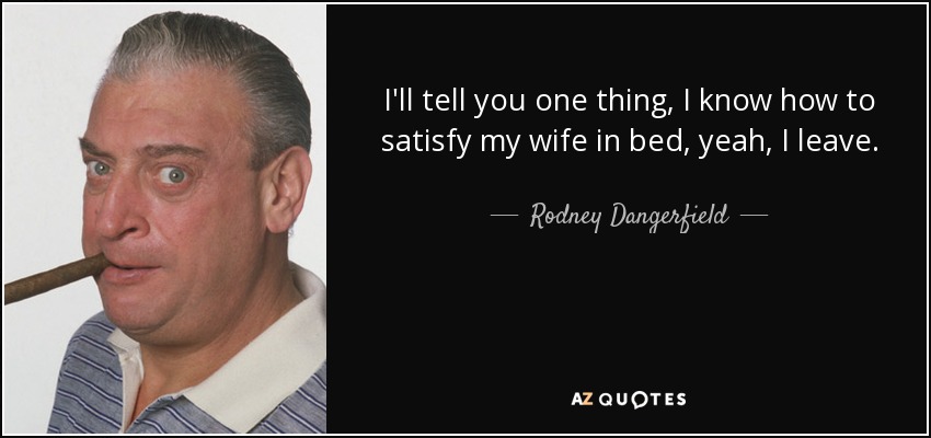I'll tell you one thing, I know how to satisfy my wife in bed, yeah, I leave. - Rodney Dangerfield
