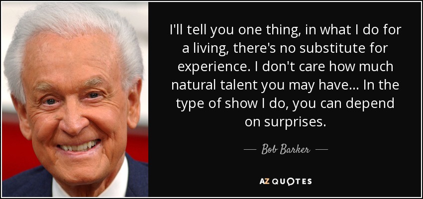 I'll tell you one thing, in what I do for a living, there's no substitute for experience. I don't care how much natural talent you may have... In the type of show I do, you can depend on surprises. - Bob Barker