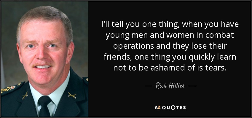 I'll tell you one thing, when you have young men and women in combat operations and they lose their friends, one thing you quickly learn not to be ashamed of is tears. - Rick Hillier