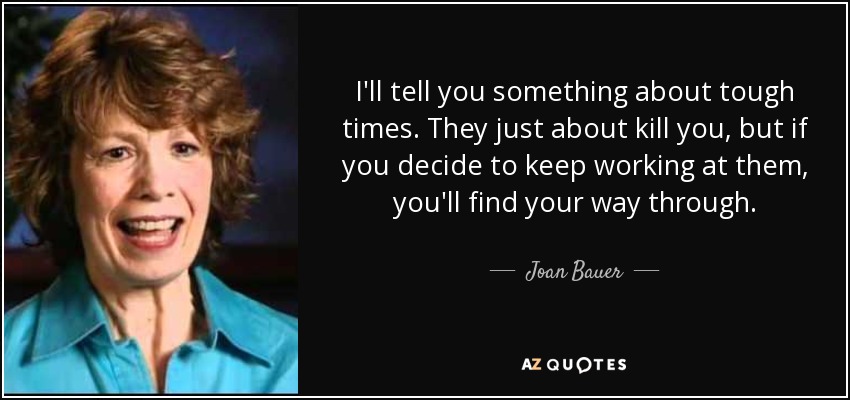 I'll tell you something about tough times. They just about kill you, but if you decide to keep working at them, you'll find your way through. - Joan Bauer