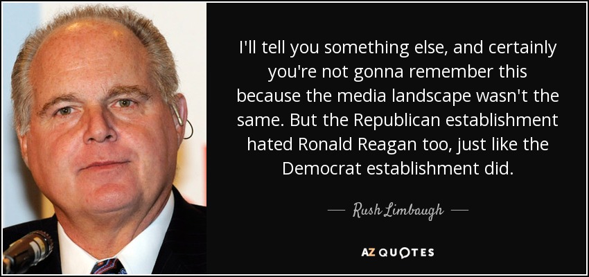 I'll tell you something else, and certainly you're not gonna remember this because the media landscape wasn't the same. But the Republican establishment hated Ronald Reagan too, just like the Democrat establishment did. - Rush Limbaugh
