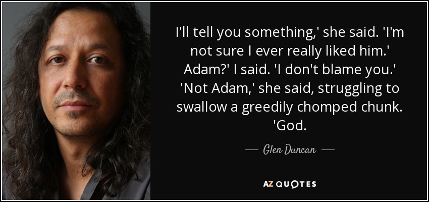 I'll tell you something,' she said. 'I'm not sure I ever really liked him.' Adam?' I said. 'I don't blame you.' 'Not Adam,' she said, struggling to swallow a greedily chomped chunk. 'God. - Glen Duncan