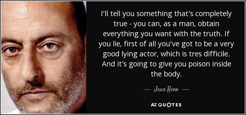 I'll tell you something that's completely true - you can, as a man, obtain everything you want with the truth. If you lie, first of all you've got to be a very good lying actor, which is tres difficile. And it's going to give you poison inside the body. - Jean Reno