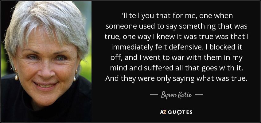 I'll tell you that for me, one when someone used to say something that was true, one way I knew it was true was that I immediately felt defensive. I blocked it off, and I went to war with them in my mind and suffered all that goes with it. And they were only saying what was true. - Byron Katie
