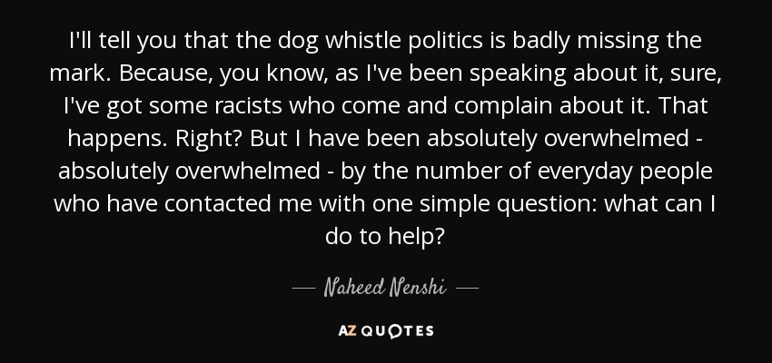 I'll tell you that the dog whistle politics is badly missing the mark. Because, you know, as I've been speaking about it, sure, I've got some racists who come and complain about it. That happens. Right? But I have been absolutely overwhelmed - absolutely overwhelmed - by the number of everyday people who have contacted me with one simple question: what can I do to help? - Naheed Nenshi