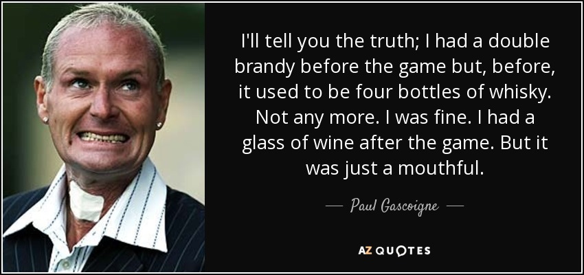 I'll tell you the truth; I had a double brandy before the game but, before, it used to be four bottles of whisky. Not any more. I was fine. I had a glass of wine after the game. But it was just a mouthful. - Paul Gascoigne