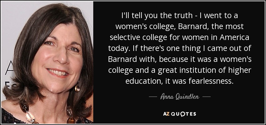 I'll tell you the truth - I went to a women's college, Barnard, the most selective college for women in America today. If there's one thing I came out of Barnard with, because it was a women's college and a great institution of higher education, it was fearlessness. - Anna Quindlen