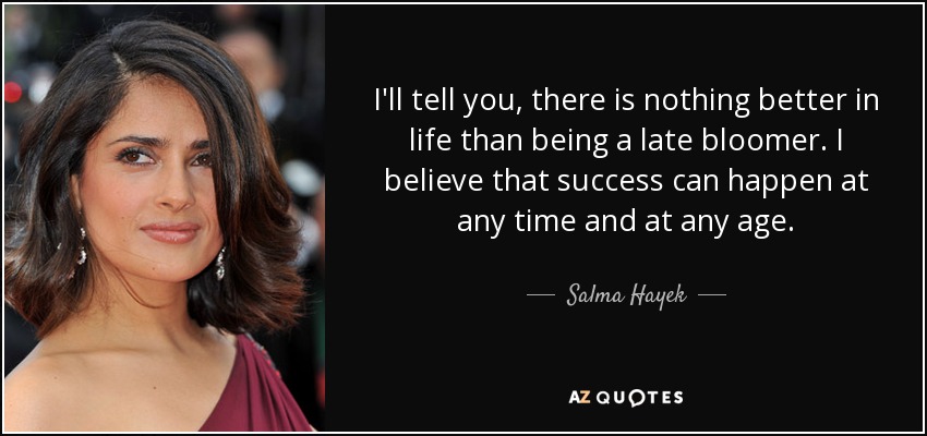 I'll tell you, there is nothing better in life than being a late bloomer. I believe that success can happen at any time and at any age. - Salma Hayek
