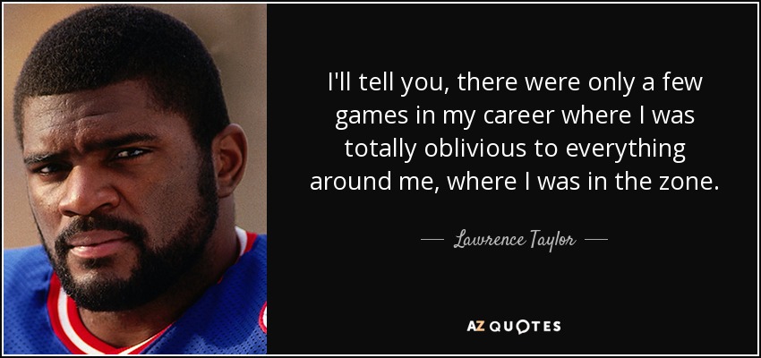 I'll tell you, there were only a few games in my career where I was totally oblivious to everything around me, where I was in the zone. - Lawrence Taylor