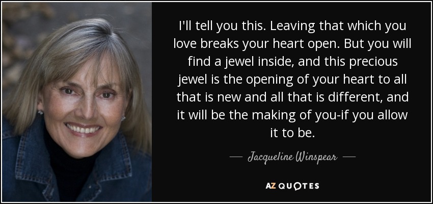 I'll tell you this. Leaving that which you love breaks your heart open. But you will find a jewel inside, and this precious jewel is the opening of your heart to all that is new and all that is different, and it will be the making of you-if you allow it to be. - Jacqueline Winspear