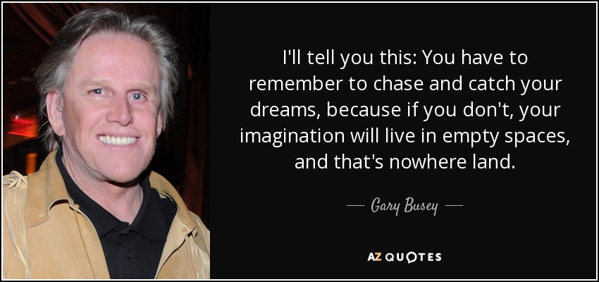 I'll tell you this: You have to remember to chase and catch your dreams, because if you don't, your imagination will live in empty spaces, and that's nowhere land. - Gary Busey