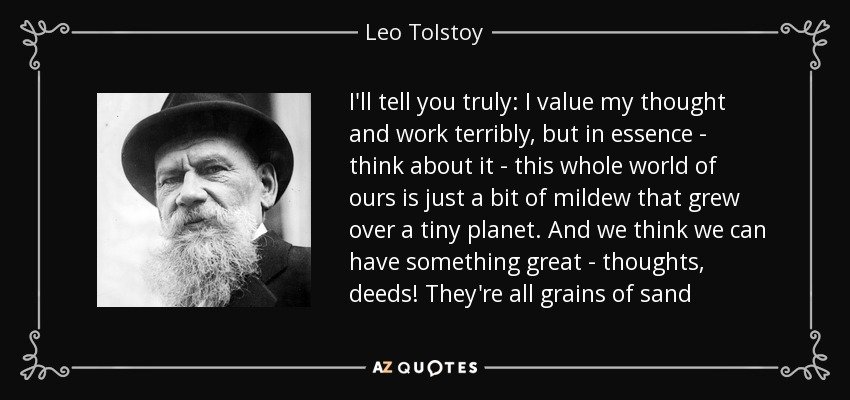 I'll tell you truly: I value my thought and work terribly, but in essence - think about it - this whole world of ours is just a bit of mildew that grew over a tiny planet. And we think we can have something great - thoughts, deeds! They're all grains of sand - Leo Tolstoy