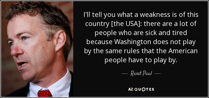 I'll tell you what a weakness is of this country [the USA]: there are a lot of people who are sick and tired because Washington does not play by the same rules that the American people have to play by. - Rand Paul