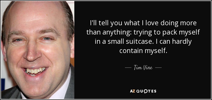 I'll tell you what I love doing more than anything: trying to pack myself in a small suitcase. I can hardly contain myself. - Tim Vine