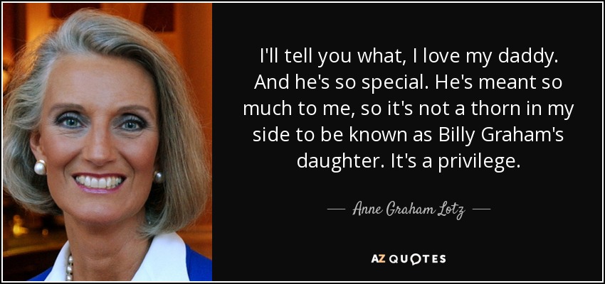 I'll tell you what, I love my daddy. And he's so special. He's meant so much to me, so it's not a thorn in my side to be known as Billy Graham's daughter. It's a privilege. - Anne Graham Lotz