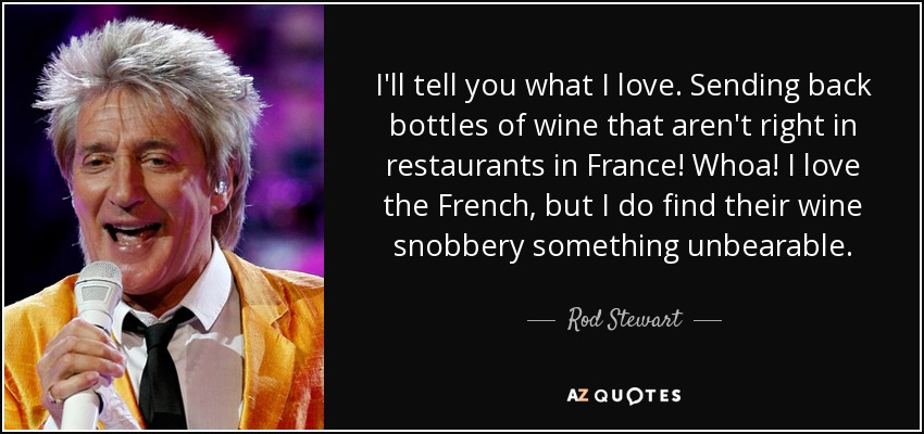 I'll tell you what I love. Sending back bottles of wine that aren't right in restaurants in France! Whoa! I love the French, but I do find their wine snobbery something unbearable. - Rod Stewart