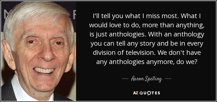 I'll tell you what I miss most. What I would love to do, more than anything, is just anthologies. With an anthology you can tell any story and be in every division of television. We don't have any anthologies anymore, do we? - Aaron Spelling