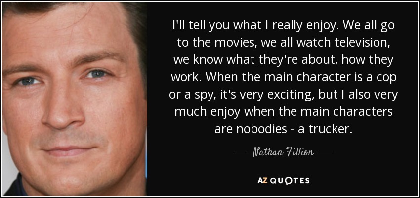 I'll tell you what I really enjoy. We all go to the movies, we all watch television, we know what they're about, how they work. When the main character is a cop or a spy, it's very exciting, but I also very much enjoy when the main characters are nobodies - a trucker. - Nathan Fillion