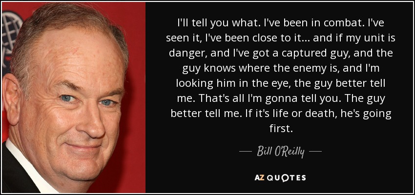 I'll tell you what. I've been in combat. I've seen it, I've been close to it... and if my unit is danger, and I've got a captured guy, and the guy knows where the enemy is, and I'm looking him in the eye, the guy better tell me. That's all I'm gonna tell you. The guy better tell me. If it's life or death, he's going first. - Bill O'Reilly